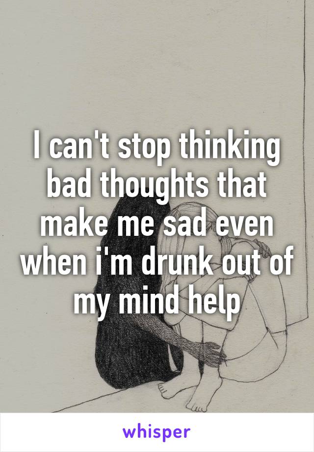 I can't stop thinking bad thoughts that make me sad even when i'm drunk out of my mind help