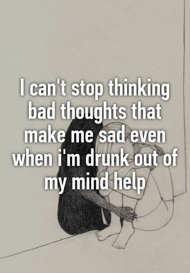 I Cant Stop Thinking Bad Thoughts That Make Me Sad Even When Im Drunk 