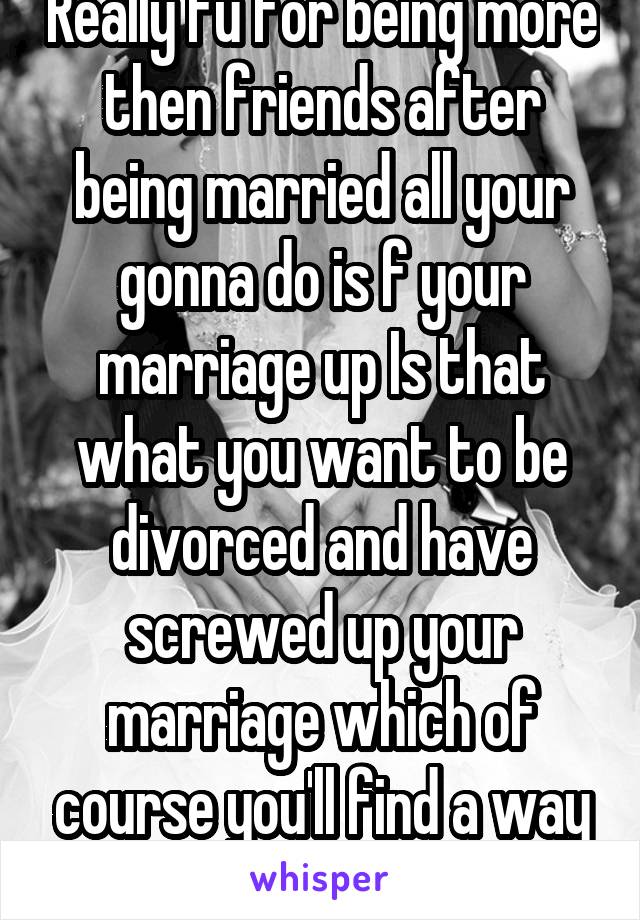 Really fu for being more then friends after being married all your gonna do is f your marriage up Is that what you want to be divorced and have screwed up your marriage which of course you'll find a way to blame him won't u
