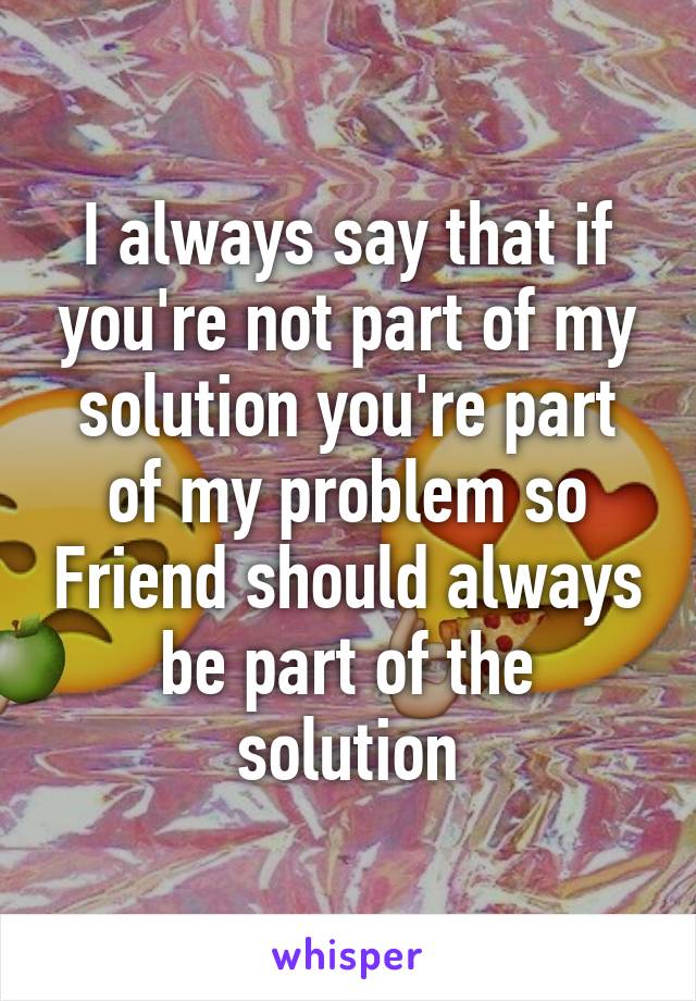 I always say that if you're not part of my solution you're part of my problem so Friend should always be part of the solution