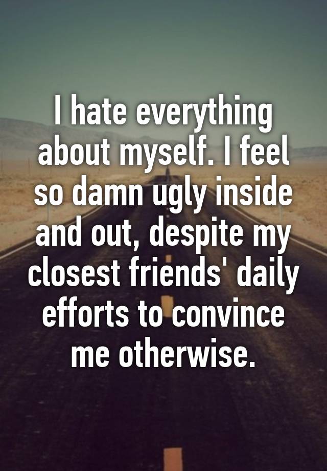 I Hate Everything About Myself I Feel So Damn Ugly Inside And Out