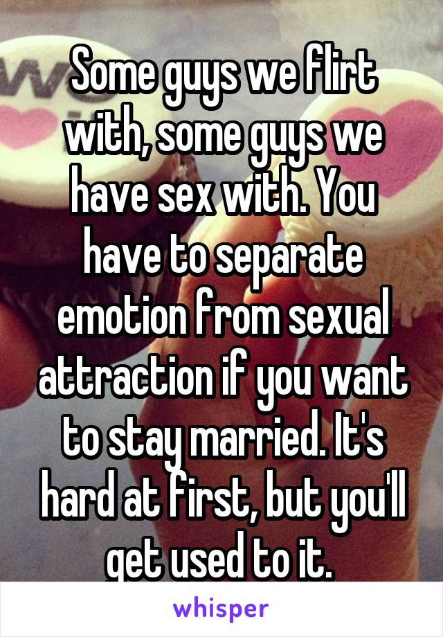 Some guys we flirt with, some guys we have sex with. You have to separate emotion from sexual attraction if you want to stay married. It's hard at first, but you'll get used to it. 