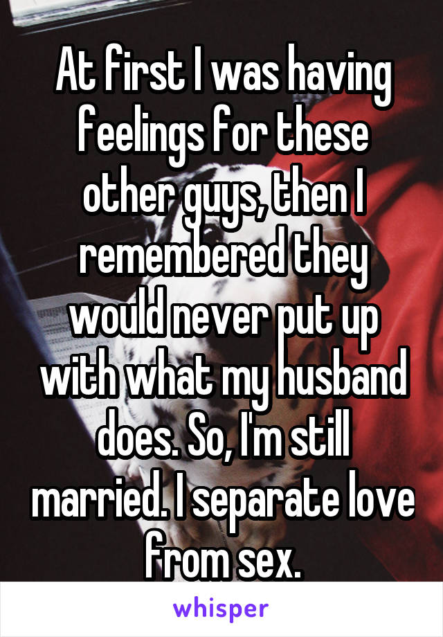 At first I was having feelings for these other guys, then I remembered they would never put up with what my husband does. So, I'm still married. I separate love from sex.