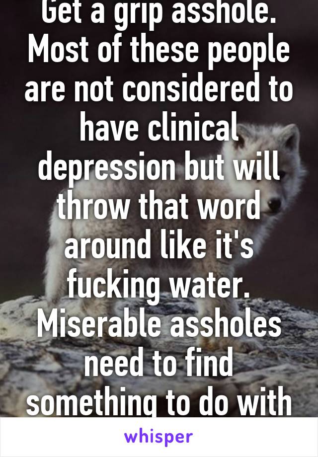 Get a grip asshole. Most of these people are not considered to have clinical depression but will throw that word around like it's fucking water. Miserable assholes need to find something to do with themselves. 