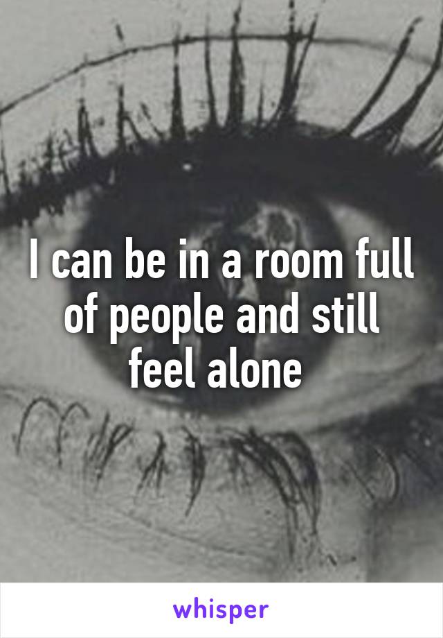 I can be in a room full of people and still feel alone 