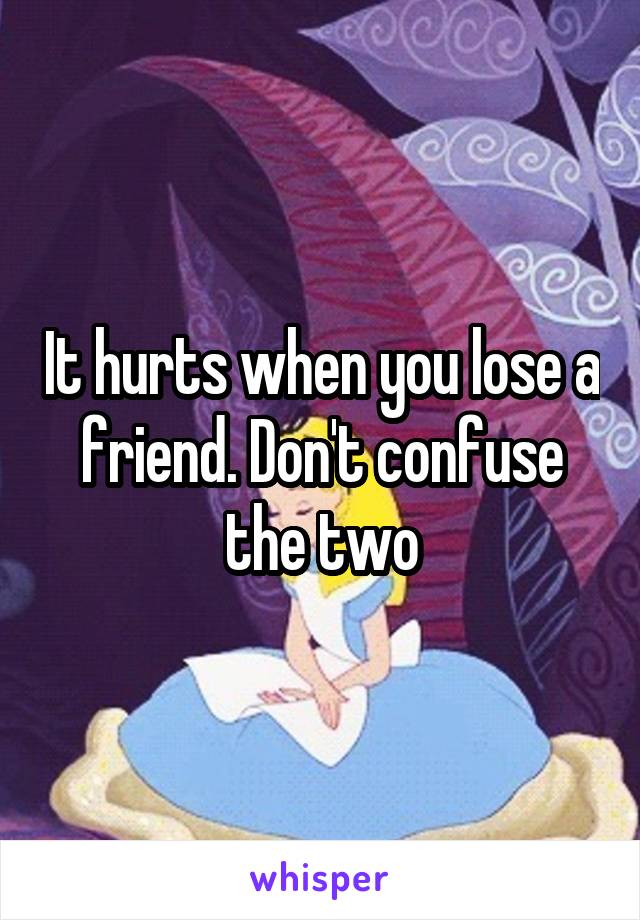 It hurts when you lose a friend. Don't confuse the two