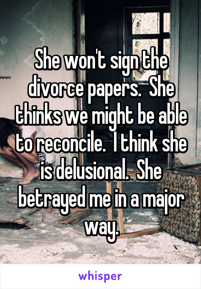 She won't sign the divorce papers.  She thinks we might be able to reconcile.  I think she is delusional.  She betrayed me in a major way.
