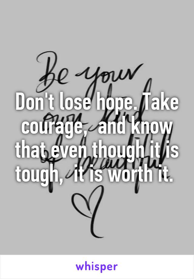 Don't lose hope. Take courage,  and know that even though it is tough,  it is worth it. 