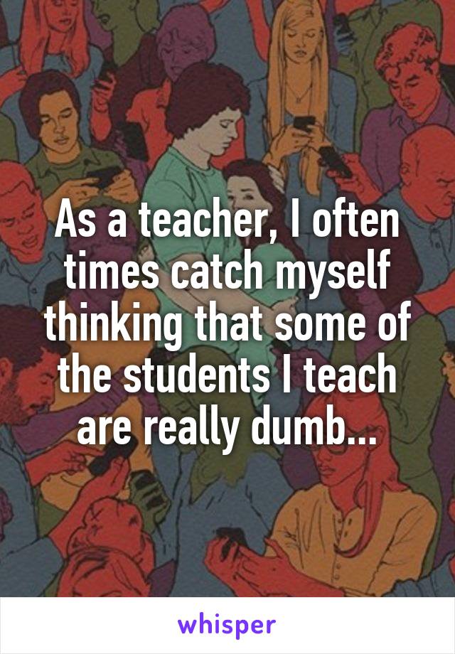 As a teacher, I often times catch myself thinking that some of the students I teach are really dumb...