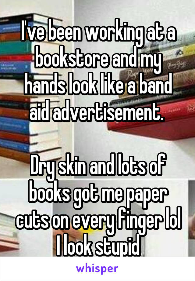 I've been working at a bookstore and my hands look like a band aid advertisement. 

Dry skin and lots of books got me paper cuts on every finger lol I look stupid