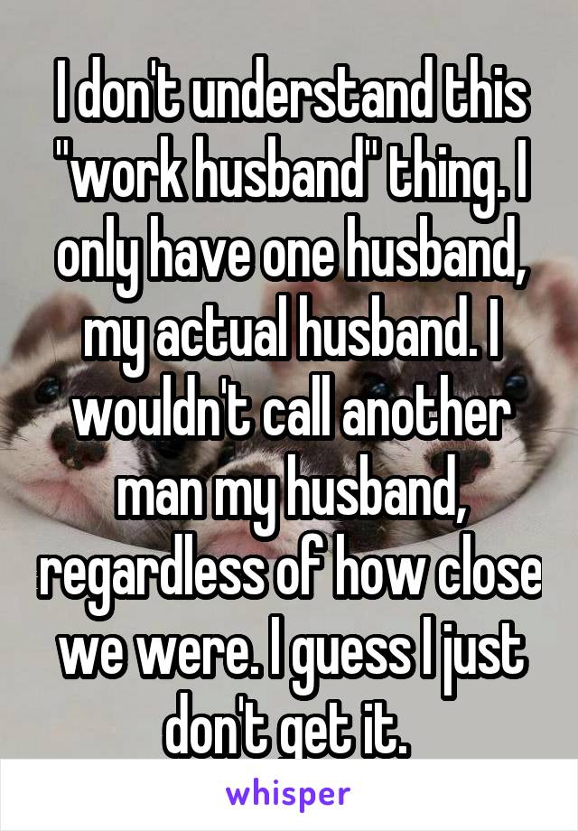 I don't understand this "work husband" thing. I only have one husband, my actual husband. I wouldn't call another man my husband, regardless of how close we were. I guess I just don't get it. 
