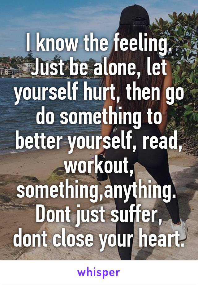 I know the feeling. Just be alone, let yourself hurt, then go do something to better yourself, read, workout, something,anything. 
Dont just suffer, dont close your heart.