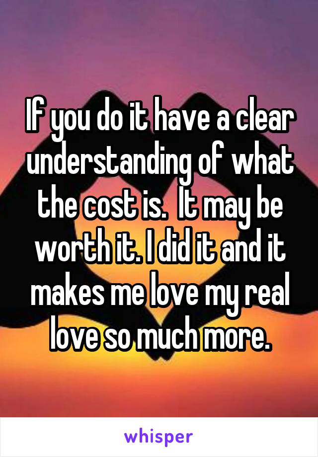 If you do it have a clear understanding of what the cost is.  It may be worth it. I did it and it makes me love my real love so much more.