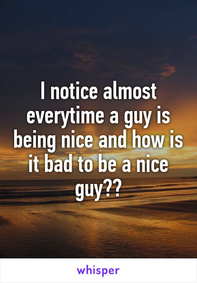 I notice almost everytime a guy is being nice and how is it bad to be a nice guy??