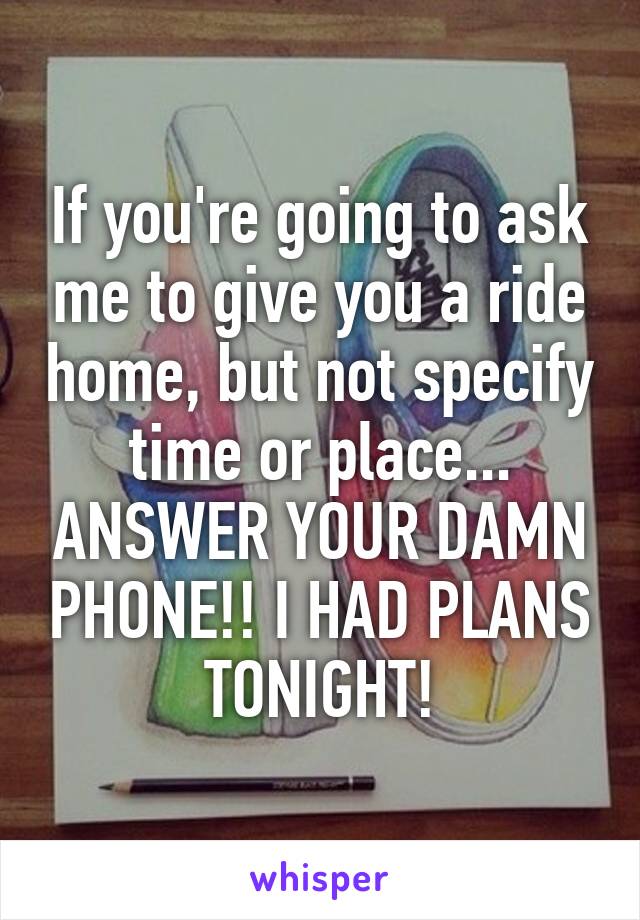 If you're going to ask me to give you a ride home, but not specify time or place... ANSWER YOUR DAMN PHONE!! I HAD PLANS TONIGHT!