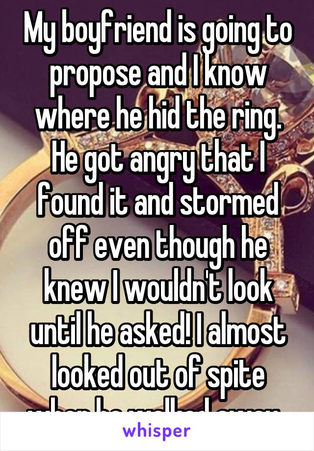 My boyfriend is going to propose and I know where he hid the ring. He got angry that I found it and stormed off even though he knew I wouldn't look until he asked! I almost looked out of spite when he walked away. 