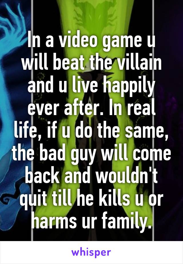 In a video game u will beat the villain and u live happily ever after. In real life, if u do the same, the bad guy will come back and wouldn't quit till he kills u or harms ur family.
