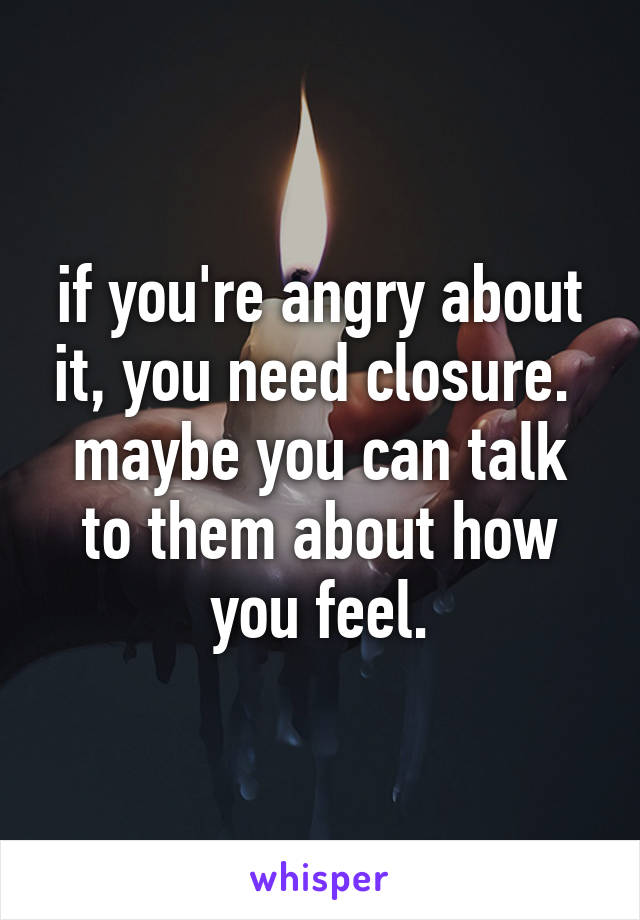 if you're angry about it, you need closure. 
maybe you can talk to them about how you feel.