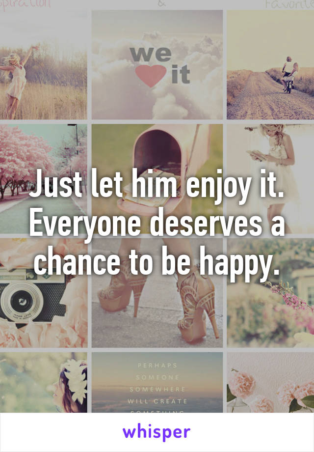 Just let him enjoy it. Everyone deserves a chance to be happy.