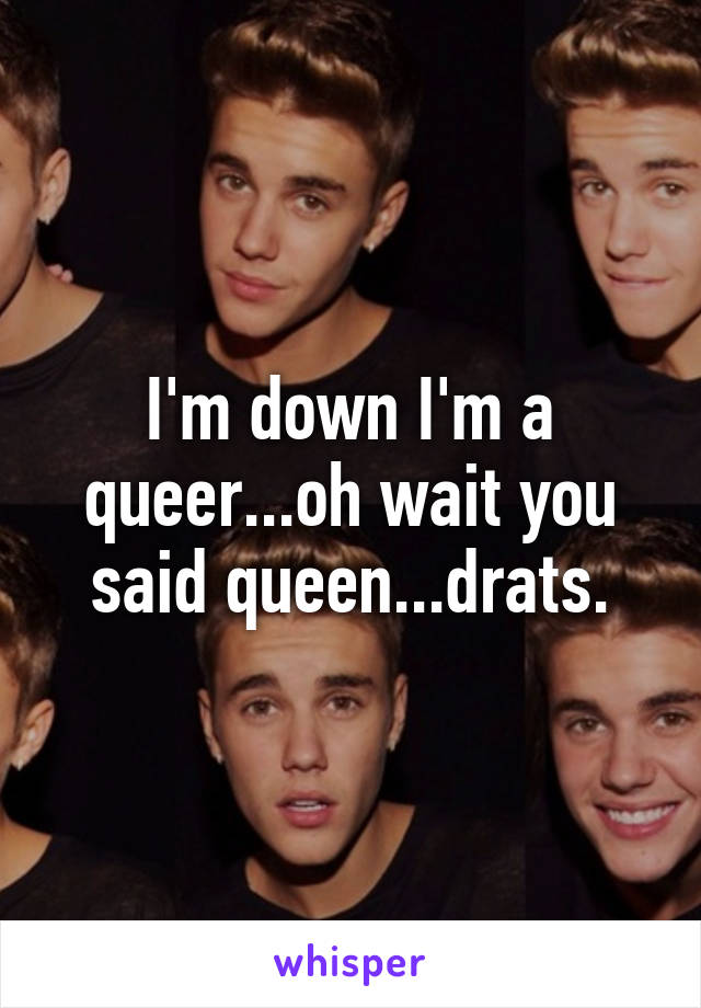 I'm down I'm a queer...oh wait you said queen...drats.