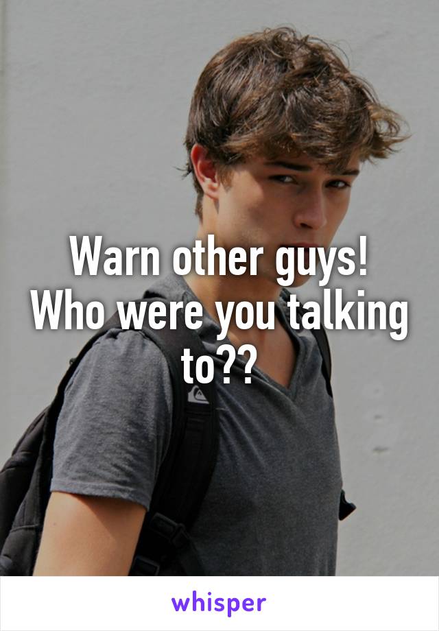 Warn other guys! Who were you talking to??