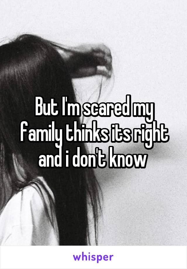But I'm scared my family thinks its right and i don't know 