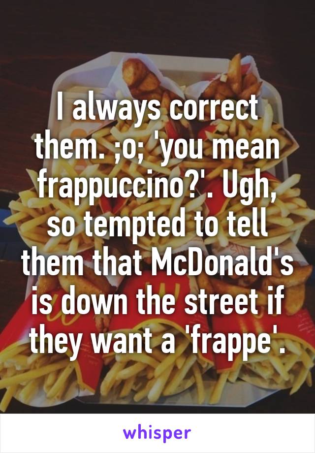 I always correct them. ;o; 'you mean frappuccino?'. Ugh, so tempted to tell them that McDonald's is down the street if they want a 'frappe'.