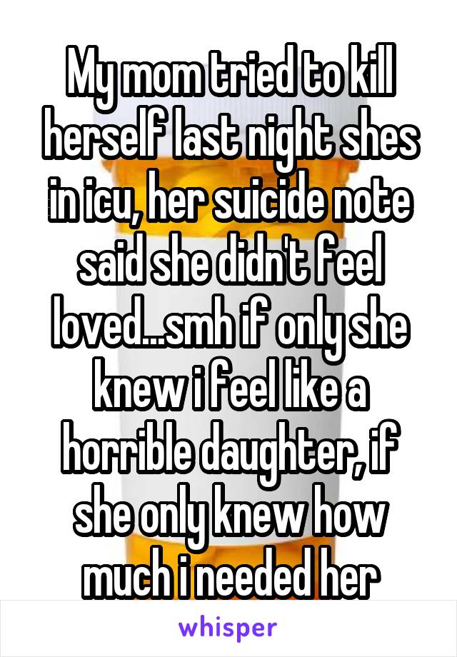 My mom tried to kill herself last night shes in icu, her suicide note said she didn't feel loved...smh if only she knew i feel like a horrible daughter, if she only knew how much i needed her