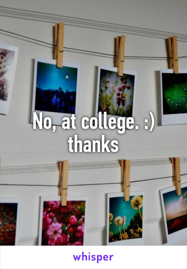 No, at college. :) thanks