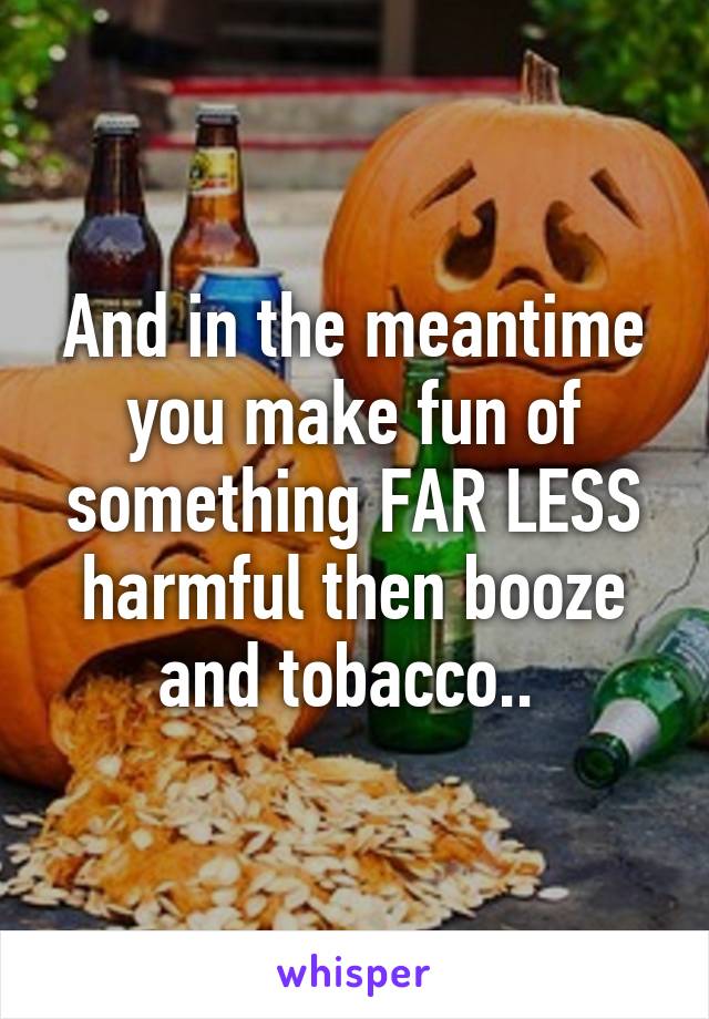 And in the meantime you make fun of something FAR LESS harmful then booze and tobacco.. 