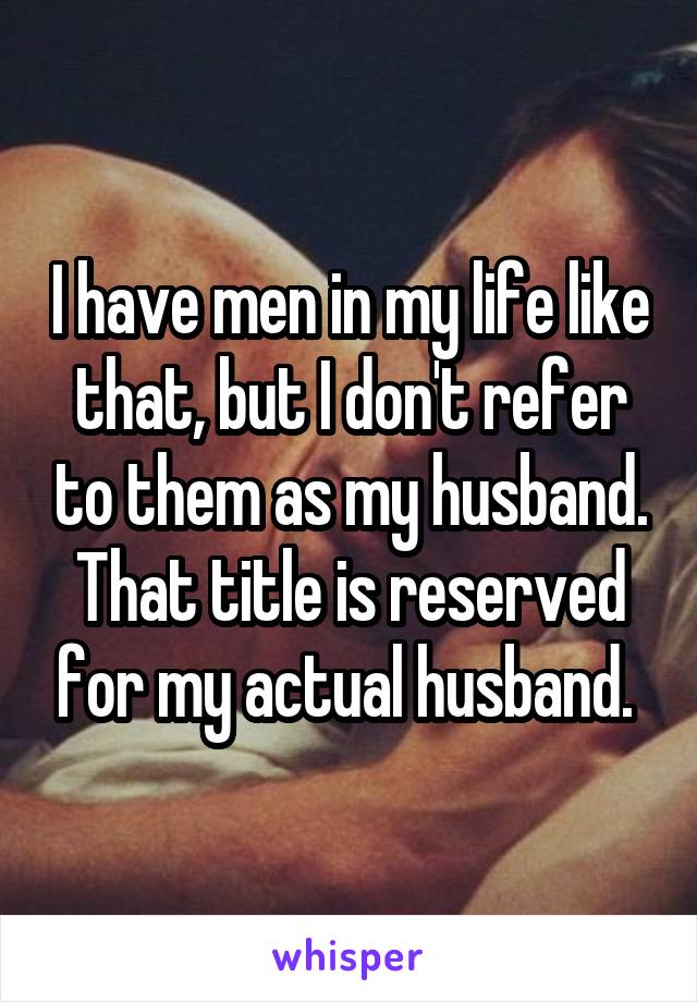 I have men in my life like that, but I don't refer to them as my husband. That title is reserved for my actual husband. 