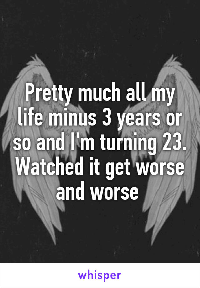 Pretty much all my life minus 3 years or so and I'm turning 23. Watched it get worse and worse 