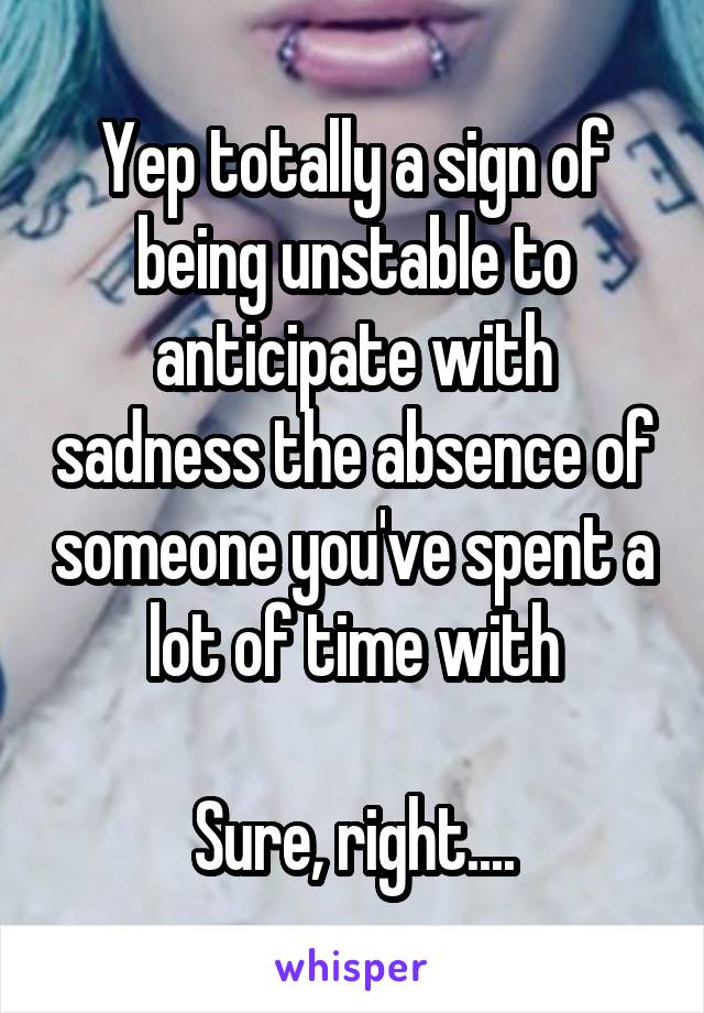 Yep totally a sign of being unstable to anticipate with sadness the absence of someone you've spent a lot of time with

Sure, right....