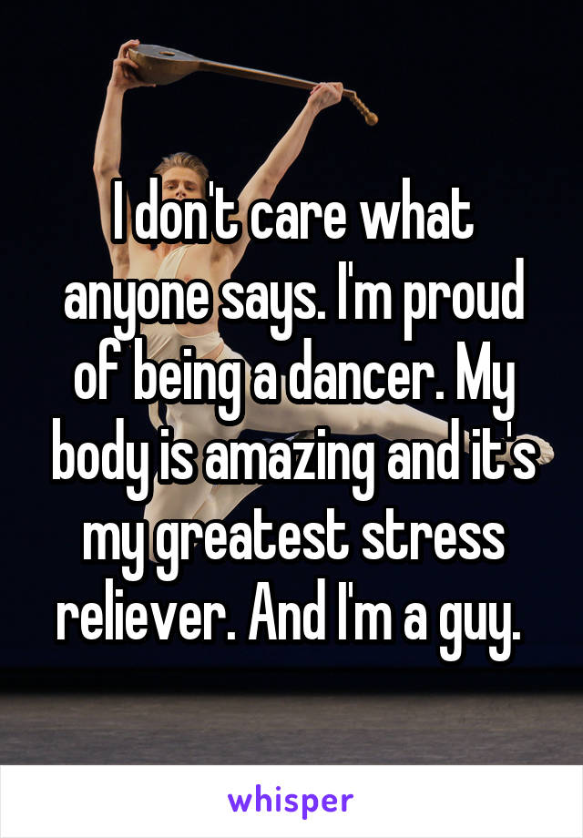 I don't care what anyone says. I'm proud of being a dancer. My body is amazing and it's my greatest stress reliever. And I'm a guy. 