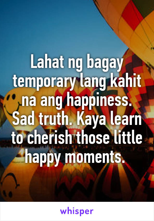 Lahat ng bagay temporary lang kahit na ang happiness. Sad truth. Kaya learn to cherish those little happy moments. 