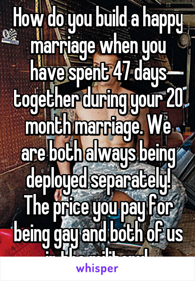 How do you build a happy marriage when you have spent 47 days together during your 20 month marriage. We are both always being deployed separately! The price you pay for being gay and both of us in the military! 