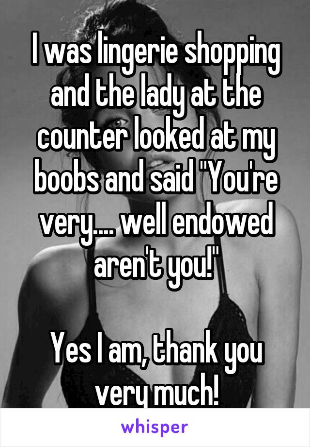 I was lingerie shopping and the lady at the counter looked at my boobs and said "You're very.... well endowed aren't you!"

Yes I am, thank you very much!