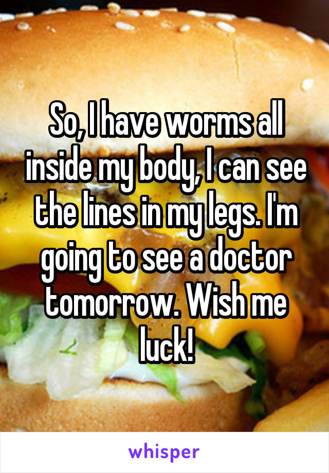 So, I have worms all inside my body, I can see the lines in my legs. I'm going to see a doctor tomorrow. Wish me luck!