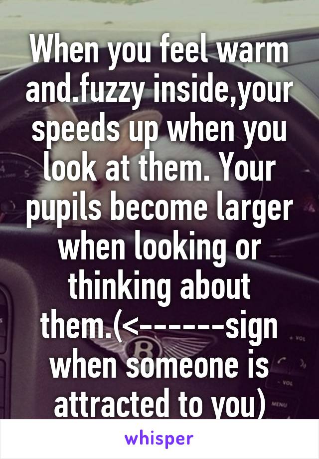 When you feel warm and.fuzzy inside,your speeds up when you look at them. Your pupils become larger when looking or thinking about them.(<------sign when someone is attracted to you)