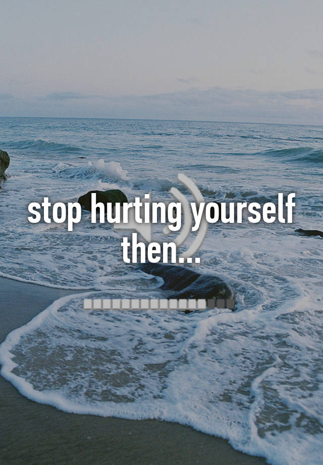 stop hurting yourself then...