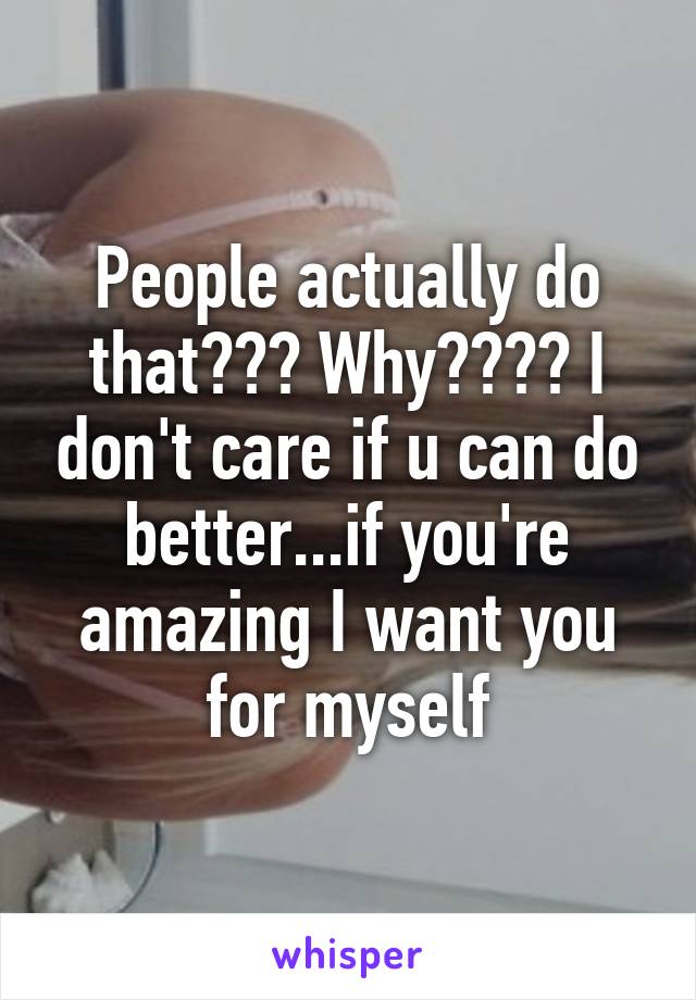 People actually do that??? Why???? I don't care if u can do better...if you're amazing I want you for myself