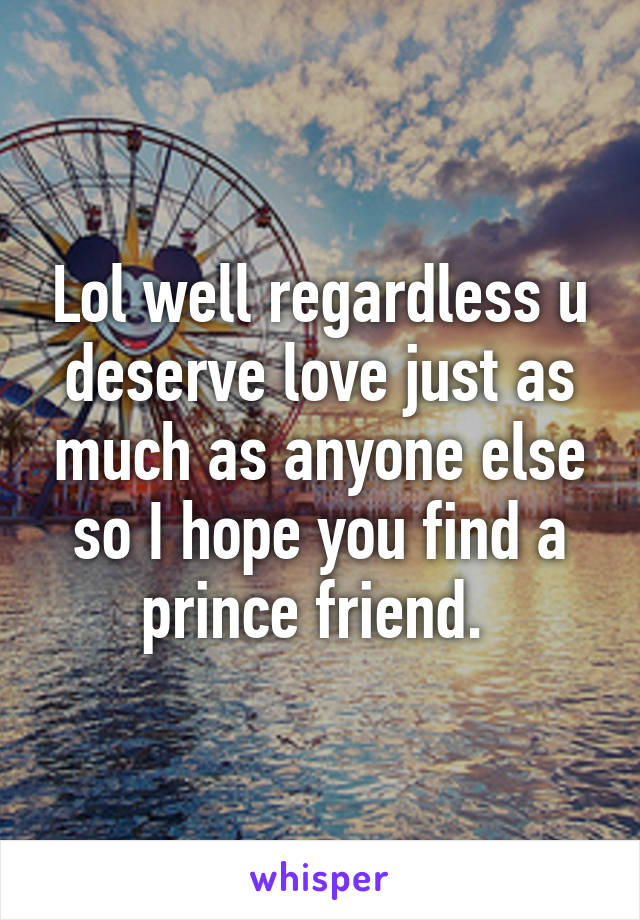 Lol well regardless u deserve love just as much as anyone else so I hope you find a prince friend. 