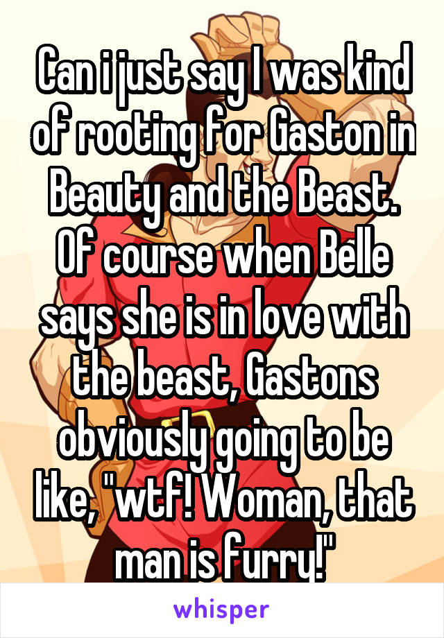 Can i just say I was kind of rooting for Gaston in Beauty and the Beast. Of course when Belle says she is in love with the beast, Gastons obviously going to be like, "wtf! Woman, that man is furry!"