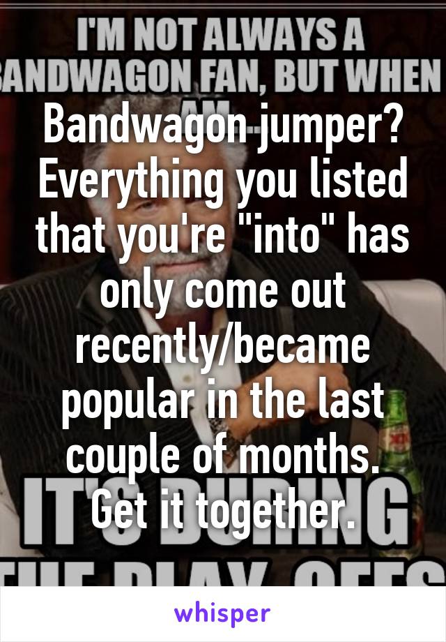 Bandwagon jumper? Everything you listed that you're "into" has only come out recently/became popular in the last couple of months.
Get it together.