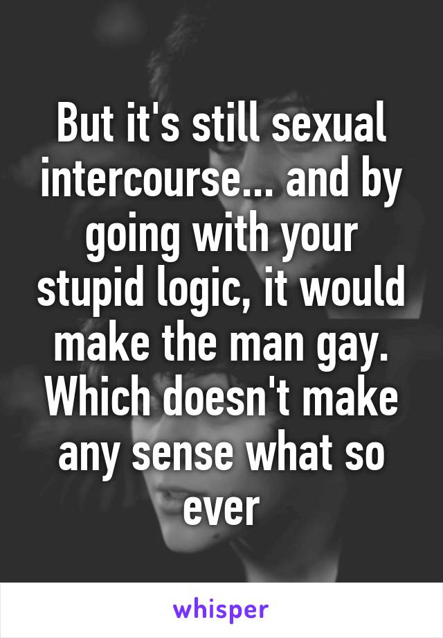 But it's still sexual intercourse... and by going with your stupid logic, it would make the man gay. Which doesn't make any sense what so ever