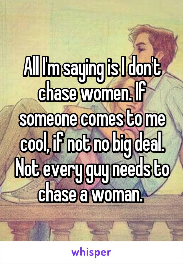 All I'm saying is I don't chase women. If someone comes to me cool, if not no big deal. Not every guy needs to chase a woman. 