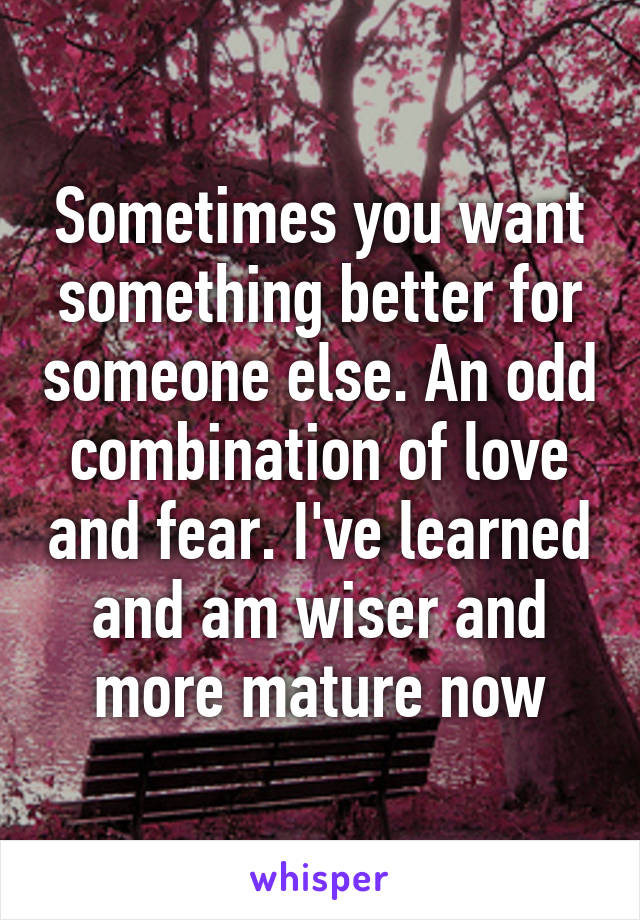 Sometimes you want something better for someone else. An odd combination of love and fear. I've learned and am wiser and more mature now