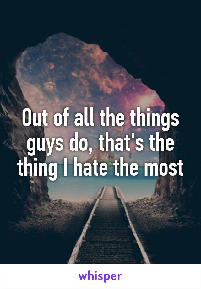 Out of all the things guys do, that's the thing I hate the most