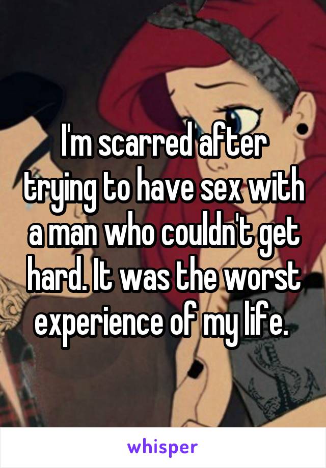 I'm scarred after trying to have sex with a man who couldn't get hard. It was the worst experience of my life. 