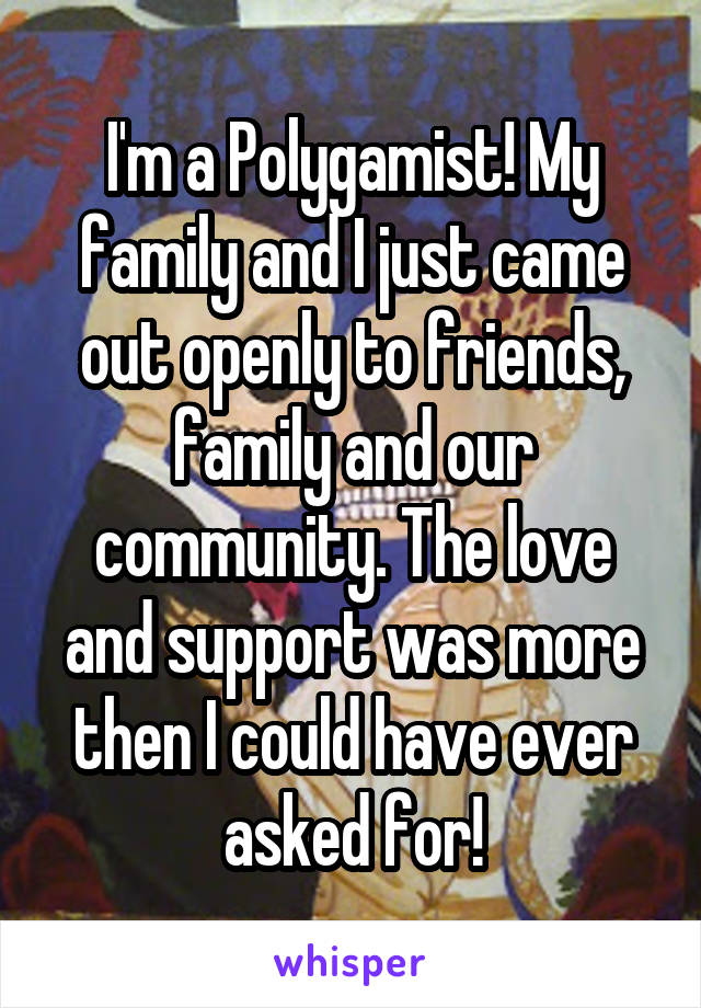 I'm a Polygamist! My family and I just came out openly to friends, family and our community. The love and support was more then I could have ever asked for!